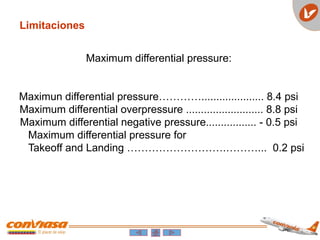 Limitaciones
Maximum differential pressure:
Maximun differential pressure…………..................... 8.4 psi
Maximum differential overpressure .......................... 8.8 psi
Maximum differential negative pressure................. - 0.5 psi
Maximum differential pressure for
Takeoff and Landing ……………………….………... 0.2 psi
 