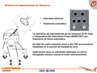 • Calentado eléctrico
• Totalmente automático
La operación de calentamiento de los sensores de Air Data
y Temperatura (Air Data Smart Probe (ADSP)/TAT) son
totalmente de forma automática.
Un total de cuatro sensores smart y dos TAT se encuentran
instalados en la sección de fuselaje de nariz.
Cada sensor tiene un calentador dedicado, el cual es
energizado siempre cuando el motor esta encendido.
Sistema de Calentamiento de Sensores
 