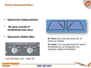 • Operación independiente
• Se para cuando el
windshield esta seco
• Operación 253kts Max.
Sistema Windshield Wiper
En Tierra: Con una sola fuente AC, el
sitema es inhibido
En Vuelo: Con una sola fuente AC, solo el
Windshield Izq, es Energizado y se
transfiere si falla el Windshield.
Low: 80 Ciclos x min. High 125
 