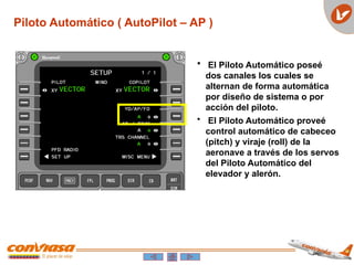 Piloto Automático ( AutoPilot – AP )
 El Piloto Automático poseé
dos canales los cuales se
alternan de forma automática
por diseño de sistema o por
acción del piloto.
• El Piloto Automático proveé
control automático de cabeceo
(pitch) y viraje (roll) de la
aeronave a través de los servos
del Piloto Automático del
elevador y alerón.
 
