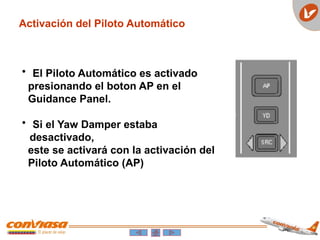 Activación del Piloto Automático
• El Piloto Automático es activado
presionando el boton AP en el
Guidance Panel.
• Si el Yaw Damper estaba
desactivado,
este se activará con la activación del
Piloto Automático (AP)
 