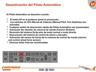 Desactivación del Piloto Automático
El Piloto Automático se desactiva cuando:
 El botón AP en el guidance panel es presionado.
 Los switches de Trim Manual de Cabeceo (Manual Pitch Trim Switches) son
activados.
 Cualquier switch de desconxión rápida del Piloto Automático son presionados.
 Activación del vibrador de columna de mando (Column Shakers).
 Reversión del sistema fly-by-wire de modo normal a modo directo.
 Desconexión del sistema de control de alerón o elevador.
 Activación del sensor de fuerza de la columna de control de mando (column
and control wheel force sensor).
 Diversas fallas internas monitoreadas.
 