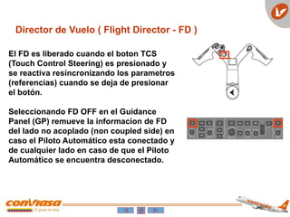 El FD es liberado cuando el boton TCS
(Touch Control Steering) es presionado y
se reactiva resincronizando los parametros
(referencias) cuando se deja de presionar
el botón.
Seleccionando FD OFF en el Guidance
Panel (GP) remueve la informacion de FD
del lado no acoplado (non coupled side) en
caso el Piloto Automático esta conectado y
de cualquier lado en caso de que el Piloto
Automático se encuentra desconectado.
Director de Vuelo ( Flight Director - FD )
 