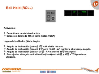 Activación:
 Desactiva el modo lateral activo
 Seleccion del modo TO en tierra (boton TOGA)
Logica de los Modos (Mode Logic):
 Angulo de inclinación (bank)  6 - AP nivela las alas.
 Angulo de inclinación (bank) > 6 pero  35 - AP mantiene el presente ángulo.
 Angulo de inclinación (bank) > 35 - AP mantiene 35 de ángulo.
 Para ajustar el ángulo de inclinación (bank) entre 6 y 35 - TCS puede ser
utilizado.
AP ROLL
Roll Hold (ROLL)
 