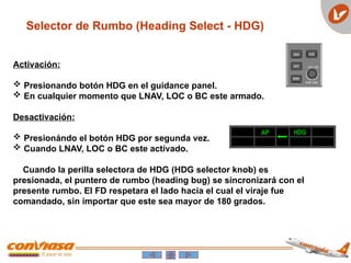 Selector de Rumbo (Heading Select - HDG)
AP HDG
Activación:
 Presionando botón HDG en el guidance panel.
 En cualquier momento que LNAV, LOC o BC este armado.
Desactivación:
 Presionándo el botón HDG por segunda vez.
 Cuando LNAV, LOC o BC este activado.
Cuando la perilla selectora de HDG (HDG selector knob) es
presionada, el puntero de rumbo (heading bug) se sincronizará con el
presente rumbo. El FD respetara el lado hacia el cual el viraje fue
comandado, sin importar que este sea mayor de 180 grados.
 