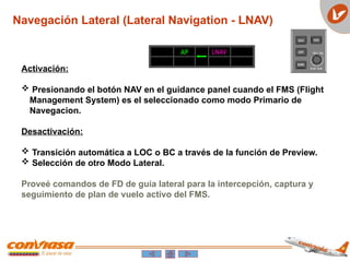 Navegación Lateral (Lateral Navigation - LNAV)
Activación:
 Presionando el botón NAV en el guidance panel cuando el FMS (Flight
Management System) es el seleccionado como modo Primario de
Navegacion.
Desactivación:
 Transición automática a LOC o BC a través de la función de Preview.
 Selección de otro Modo Lateral.
Proveé comandos de FD de guía lateral para la intercepción, captura y
seguimiento de plan de vuelo activo del FMS.
AP LNAV
 