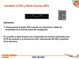 Localizer (LOC) y Back-Course (BC)
Activación:
 Presionando el botón APP cuando una frecuencia válida de
localizador es la fuente activa de navegación.
El Localizer y Back-Course son conducidos de manera automática por
el FD de acuerdo a la frecuencia LOC, Información del CDI y posición
de la aeronave.
AP LOC
 