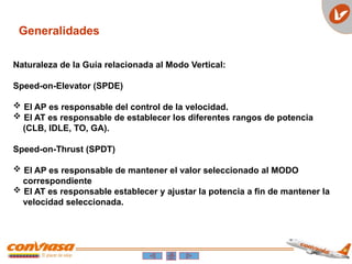 Generalidades
Naturaleza de la Guía relacionada al Modo Vertical:
Speed-on-Elevator (SPDE)
 El AP es responsable del control de la velocidad.
 El AT es responsable de establecer los diferentes rangos de potencia
(CLB, IDLE, TO, GA).
Speed-on-Thrust (SPDT)
 El AP es responsable de mantener el valor seleccionado al MODO
correspondiente
 El AT es responsable establecer y ajustar la potencia a fin de mantener la
velocidad seleccionada.
 