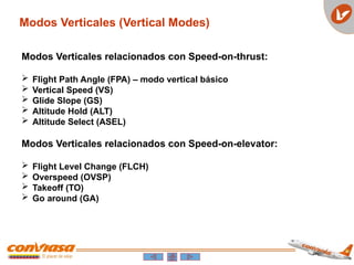 Modos Verticales (Vertical Modes)
Modos Verticales relacionados con Speed-on-thrust:
 Flight Path Angle (FPA) – modo vertical básico
 Vertical Speed (VS)
 Glide Slope (GS)
 Altitude Hold (ALT)
 Altitude Select (ASEL)
Modos Verticales relacionados con Speed-on-elevator:
 Flight Level Change (FLCH)
 Overspeed (OVSP)
 Takeoff (TO)
 Go around (GA)
 