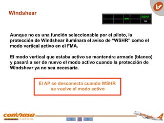 Windshear
WSHR
GA
Aunque no es una función seleccionable por el piloto, la
protección de Windshear iluminara el aviso de “WSHR” como el
modo vertical activo en el FMA.
El modo vertical que estaba activo se mantendra armado (blanco)
y pasará a ser de nuevo el modo activo cuando la protección de
Windshear ya no sea necesaria.
El AP se desconecta cuando WSHR
se vuelve el modo activo
 