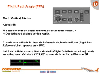 Flight Path Angle (FPA)
Modo Vertical Básico
Activación:
 Seleccionando un botón dedicado en el Guidance Panel GP.
 Desactivando el Modo vertical Activo.
Cuando esta activado la Línea de Referencia de Senda de Vuelo (Flight Path
Reference Line), aparece en el PFD.
La Línea de Referencia de Senda de Vuelo (Flight Path Reference Line) puede
ser seleccionada/ajustada ( 9,9) atravez de la perilla de FPA en el GP.
AP FPA
 