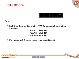 Take Off (TO)
Guía:
 La Primer Guia es flap pitch – “FPA-fundamentalmente pitch
guidance”
- FLAP 1 – pitch 11º
- FLAP 2 – pitch 10º
- FLAP 4 – pitch 12º
 En vuelo y IAS  speed target, guía speed target
TO
 