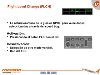 Flight Level Change (FLCH)
• La naturaleza/base de la guía es SPDe, para velocidades
seleccionadas a través del speed bug.
Activación:
• Presionando el botón FLCH en el GP.
Desactivación:
• Selección de otro modo vertical.
• Uso del TCS.
AP FLCH
 
