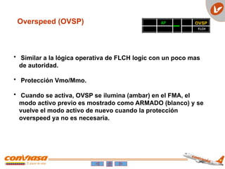Overspeed (OVSP)
• Similar a la lógica operativa de FLCH logic con un poco mas
de autoridad.
• Protección Vmo/Mmo.
• Cuando se activa, OVSP se ilumina (ambar) en el FMA, el
modo activo previo es mostrado como ARMADO (blanco) y se
vuelve el modo activo de nuevo cuando la protección
overspeed ya no es necesaria.
OVSP
AP
FLCH
 