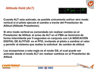 AP ALT
Altitude Hold (ALT)
Cuando ALT esta activado, es posible unicamente activar otro modo
vertical si el piloto ejecuta el cambio a través del Preselector de
Altitud (Altitude Preselector).
Si otro modo vertical es comandado sin realizar cambio en el
Preselector de Altitud, el aviso de ALT en el FMA se iluminará de
forma intermitente por 5 segundos en conjunto con LA INDICACIÓN
DIGITAL DE ALTITUD en el PFD, invitando al piloto a cambiar el valor
y permitir al sistema que realize la solicitud de cambio de altitud.
Las excepciones a esta regla es el modo GS, el cual puede ser
activado desde el modo ALT sin realizar cambios en el Preselector de
Altitud.
 