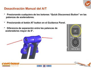 Desactivación Manual del A/T
• Presionando cualquiera de los botones “Quick Disconnect Button” en las
palancas de aceleradores.
• Presionando el botón AT button en el Guidance Panel.
• Diferencia de separación entre las palancas de
aceleradores mayor de 8°.
 