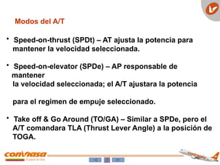 Modos del A/T
• Speed-on-thrust (SPDt) – AT ajusta la potencia para
mantener la velocidad seleccionada.
• Speed-on-elevator (SPDe) – AP responsable de
mantener
la velocidad seleccionada; el A/T ajustara la potencia
para el regimen de empuje seleccionado.
• Take off & Go Around (TO/GA) – Similar a SPDe, pero el
A/T comandara TLA (Thrust Lever Angle) a la posición de
TOGA.
 