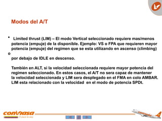 Modos del A/T
• Limited thrust (LIM) – El modo Vertical seleccionado requiere mas/menos
potencia (empuje) de la disponible. Ejemplo: VS o FPA que requieren mayor
potencia (empuje) del regimen que se esta utilizando en ascenso (climbing)
o
por debajo de IDLE en descenso.
También en ALT, si la velocidad seleccionada requiere mayor potencia del
regimen seleccionado. En estos casos, el A/T no sera capaz de mantener
la velocidad seleccionada y LIM sera desplegado en el FMA en colo AMBAR.
LIM esta relacionado con la velocidad en el modo de potencia SPDt.
 
