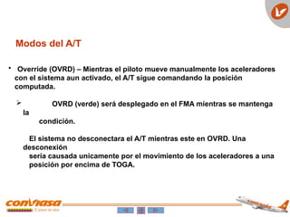Modos del A/T
• Override (OVRD) – Mientras el piloto mueve manualmente los aceleradores
con el sistema aun activado, el A/T sigue comandando la posición
computada.
 OVRD (verde) será desplegado en el FMA mientras se mantenga
la
condición.
El sistema no desconectara el A/T mientras este en OVRD. Una
desconexión
sería causada unicamente por el movimiento de los aceleradores a una
posición por encima de TOGA.
 