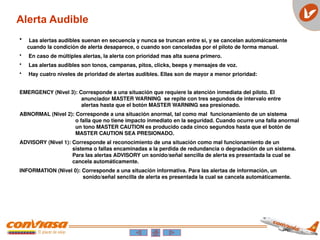 • Las alertas audibles suenan en secuencia y nunca se truncan entre si, y se cancelan automáicamente
cuando la condición de alerta desaparece, o cuando son canceladas por el piloto de forma manual.
• En caso de múltiples alertas, la alerta con prioridad mas alta suena primero.
• Las alertas audibles son tonos, campanas, pitos, clicks, beeps y mensajes de voz.
• Hay cuatro niveles de prioridad de alertas audibles. Ellas son de mayor a menor prioridad:
EMERGENCY (Nivel 3): Corresponde a una situación que requiere la atención inmediata del piloto. El
anunciador MASTER WARNING se repite con tres segundos de intervalo entre
alertas hasta que el botón MASTER WARNING sea presionado.
ABNORMAL (Nivel 2): Corresponde a una situación anormal, tal como mal funcionamiento de un sistema
o falla que no tiene impacto inmediato en la seguridad. Cuando ocurre una falla anormal
un tono MASTER CAUTION es producido cada cinco segundos hasta que el botón de
MASTER CAUTION SEA PRESIONADO.
ADVISORY (Nivel 1): Corresponde al reconocimiento de una situación como mal funcionamiento de un
sistema o fallas encaminadas a la perdida de redundancia o degradación de un sistema.
Para las alertas ADVISORY un sonido/señal sencilla de alerta es presentada la cual se
cancela automáticamente.
INFORMATION (Nivel 0): Corresponde a una situación informativa. Para las alertas de información, un
sonido/señal sencilla de alerta es presentada la cual se cancela automáticamente.
Alerta Audible
 