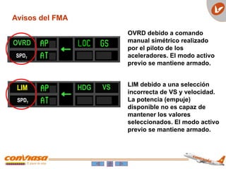 OVRD
SPDT
LIM VS
HDG
SPDT
Avisos del FMA
OVRD debido a comando
manual simétrico realizado
por el piloto de los
aceleradores. El modo activo
previo se mantiene armado.
LIM debido a una selección
incorrecta de VS y velocidad.
La potencia (empuje)
disponible no es capaz de
mantener los valores
seleccionados. El modo activo
previo se mantiene armado.
 