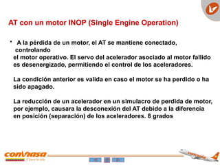 AT con un motor INOP (Single Engine Operation)
• A la pérdida de un motor, el AT se mantiene conectado,
controlando
el motor operativo. El servo del acelerador asociado al motor fallido
es desenergizado, permitiendo el control de los aceleradores.
La condición anterior es valida en caso el motor se ha perdido o ha
sido apagado.
La reducción de un acelerador en un simulacro de perdida de motor,
por ejemplo, causara la desconexión del AT debido a la diferencia
en posición (separación) de los aceleradores. 8 grados
 