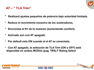AT – ‘‘ TLA Trim“
• Realizará ajustes pequeños de potencia bajo autoridad limitada.
• Reduce el movimiento excesivo de los aceleradores.
• Sincroniza el N1 de lo motores (aumentando comfort).
• Activado aun con AT apagado
• Por default esta ON cuando el el AT es conectado.
• Con AT apagado, la selección de TLA Trim (ON u OFF) está
disponible en ambos MCDUs (pag. TRS).T Rating Select
 