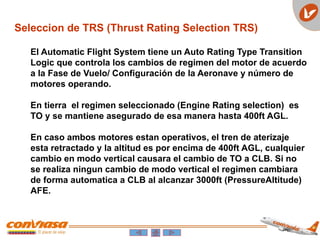 Seleccion de TRS (Thrust Rating Selection TRS)
El Automatic Flight System tiene un Auto Rating Type Transition
Logic que controla los cambios de regimen del motor de acuerdo
a la Fase de Vuelo/ Configuración de la Aeronave y número de
motores operando.
En tierra el regimen seleccionado (Engine Rating selection) es
TO y se mantiene asegurado de esa manera hasta 400ft AGL.
En caso ambos motores estan operativos, el tren de aterizaje
esta retractado y la altitud es por encima de 400ft AGL, cualquier
cambio en modo vertical causara el cambio de TO a CLB. Si no
se realiza ningun cambio de modo vertical el regimen cambiara
de forma automatica a CLB al alcanzar 3000ft (PressureAltitude)
AFE.
 