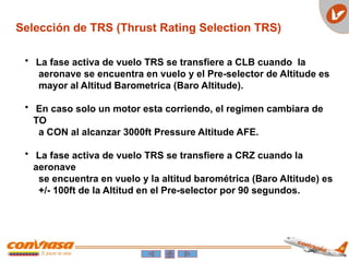 Selección de TRS (Thrust Rating Selection TRS)
• La fase activa de vuelo TRS se transfiere a CLB cuando la
aeronave se encuentra en vuelo y el Pre-selector de Altitude es
mayor al Altitud Barometrica (Baro Altitude).
• En caso solo un motor esta corriendo, el regimen cambiara de
TO
a CON al alcanzar 3000ft Pressure Altitude AFE.
• La fase activa de vuelo TRS se transfiere a CRZ cuando la
aeronave
se encuentra en vuelo y la altitud barométrica (Baro Altitude) es
+/- 100ft de la Altitud en el Pre-selector por 90 segundos.
 