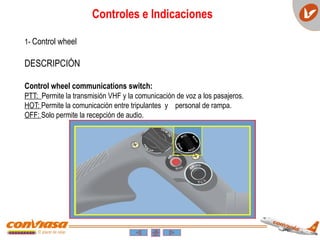 Controles e Indicaciones
1- Control wheel
DESCRIPCIÓN
Control wheel communications switch:
PTT: Permite la transmisión VHF y la comunicación de voz a los pasajeros.
HOT: Permite la comunicación entre tripulantes y personal de rampa.
OFF: Solo permite la recepción de audio.
 
