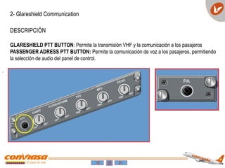 .
2- Glareshield Communication
DESCRIPCIÓN
GLARESHIELD PTT BUTTON: Permite la transmisión VHF y la comunicación a los pasajeros
PASSENGER ADRESS PTT BUTTON: Permite la comunicación de voz a los pasajeros, permitiendo
la selección de audio del panel de control.
 
