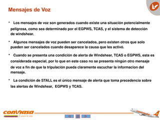 • Los mensajes de voz son generados cuando existe una situación potencialmente
peligrosa, como sea determinado por el EGPWS, TCAS, y el sistema de detección
de windshear.
• Algunos mensajes de voz pueden ser cancelados, pero existen otros que solo
pueden ser cancelados cuando desaparece la causa que les activó.
• Cuando se presenta una condición de alerta de Windshear, TCAS o EGPWS, esta es
considerada especial, por lo que en este caso no se presenta ningún otro mensaje
de voz a fin de que la tripulación pueda claramente escuchar la informacion del
mensaje.
• La condición de STALL es el único mensaje de alerta que toma precedencia sobre
las alertas de Windshear, EGPWS y TCAS.
Mensajes de Voz
 