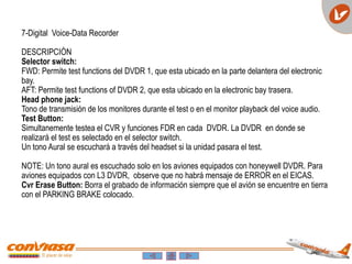 7-Digital Voice-Data Recorder
DESCRIPCIÓN
Selector switch:
FWD: Permite test functions del DVDR 1, que esta ubicado en la parte delantera del electronic
bay.
AFT: Permite test functions of DVDR 2, que esta ubicado en la electronic bay trasera.
Head phone jack:
Tono de transmisión de los monitores durante el test o en el monitor playback del voice audio.
Test Button:
Simultanemente testea el CVR y funciones FDR en cada DVDR. La DVDR en donde se
realizará el test es selectado en el selector switch.
Un tono Aural se escuchará a través del headset si la unidad pasara el test.
NOTE: Un tono aural es escuchado solo en los aviones equipados con honeywell DVDR. Para
aviones equipados con L3 DVDR, observe que no habrá mensaje de ERROR en el EICAS.
Cvr Erase Button: Borra el grabado de información siempre que el avión se encuentre en tierra
con el PARKING BRAKE colocado.
 
