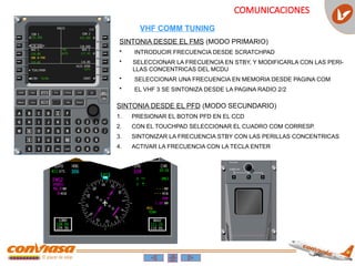 COMUNICACIONES
SINTONIA DESDE EL FMS (MODO PRIMARIO)
• INTRODUCIR FRECUENCIA DESDE SCRATCHPAD
• SELECCIONAR LA FRECUENCIA EN STBY, Y MODIFICARLA CON LAS PERI-
LLAS CONCENTRICAS DEL MCDU
• SELECCIONAR UNA FRECUENCIA EN MEMORIA DESDE PAGINA COM
• EL VHF 3 SE SINTONIZA DESDE LA PAGINA RADIO 2/2
SINTONIA DESDE EL PFD (MODO SECUNDARIO)
1. PRESIONAR EL BOTON PFD EN EL CCD
2. CON EL TOUCHPAD SELECCIONAR EL CUADRO COM CORRESP.
3. SINTONIZAR LA FRECUENCIA STBY CON LAS PERILLAS CONCENTRICAS
4. ACTIVAR LA FRECUENCIA CON LA TECLA ENTER
VHF COMM TUNING
 
