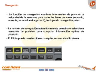 - La función de navegación combina información de posición y
velocidad de la aeronave para todas las fases de vuelo (oceanic,
enroute, terminal and approach), incluyendo navegación polar.
- La función de navegación automáticamente combina o selecciona
sensores de posición para computar información optima de
posición.
- El Piloto puede deseleccionar cualquier sensor si así lo desea.
Navegación
 