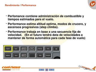 - Perfomance contiene administración de combustible y
tiempos estimados para el vuelo.
- Performance estima altitud optima, modos de crucero, y
ascensos progresivos (step climbs).
- Performance trabaja en base a una secuencia fija de
velocidad. (En el futuro tendrá data de velocidades a
mantener de forma automática para cada fase de vuelo)
Rendimiento / Performance
 