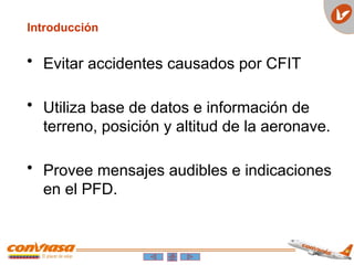• Evitar accidentes causados por CFIT
• Utiliza base de datos e información de
terreno, posición y altitud de la aeronave.
• Provee mensajes audibles e indicaciones
en el PFD.
Introducción
 