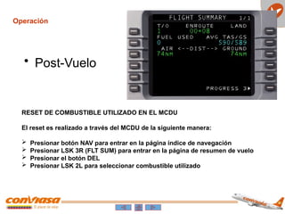 Operación
• Post-Vuelo
RESET DE COMBUSTIBLE UTILIZADO EN EL MCDU
El reset es realizado a través del MCDU de la siguiente manera:
 Presionar botón NAV para entrar en la página índice de navegación
 Presionar LSK 3R (FLT SUM) para entrar en la página de resumen de vuelo
 Presionar el botón DEL
 Presionar LSK 2L para seleccionar combustible utilizado
 