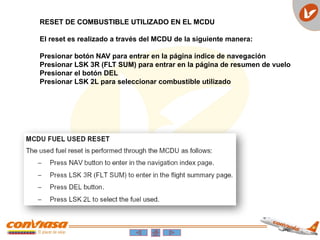 RESET DE COMBUSTIBLE UTILIZADO EN EL MCDU
El reset es realizado a través del MCDU de la siguiente manera:
Presionar botón NAV para entrar en la página índice de navegación
Presionar LSK 3R (FLT SUM) para entrar en la página de resumen de vuelo
Presionar el botón DEL
Presionar LSK 2L para seleccionar combustible utilizado
 