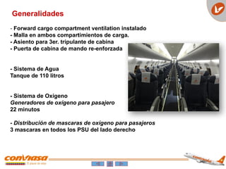 Generalidades
- Forward cargo compartment ventilation instalado
- Malla en ambos compartimientos de carga.
- Asiento para 3er. tripulante de cabina
- Puerta de cabina de mando re-enforzada
- Sistema de Agua
Tanque de 110 litros
- Sistema de Oxígeno
Generadores de oxígeno para pasajero
22 minutos
- Distribución de mascaras de oxígeno para pasajeros
3 mascaras en todos los PSU del lado derecho
 