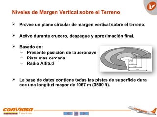  Provee un plano circular de margen vertical sobre el terreno.
 Activo durante crucero, despegue y aproximación final.
 Basado en:
– Presente posición de la aeronave
– Pista mas cercana
– Radio Altitud
 La base de datos contiene todas las pistas de superficie dura
con una longitud mayor de 1067 m (3500 ft).
Niveles de Margen Vertical sobre el Terreno
 