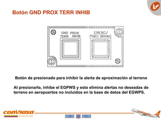 Botón GND PROX TERR INHIB
Botón de presionado para inhibir la alerta de aproximación al terreno
Al presionarlo, inhibe el EGPWS y esto elimina alertas no deseadas de
terreno en aeropuertos no incluidos en la base de datos del EGWPS.
 