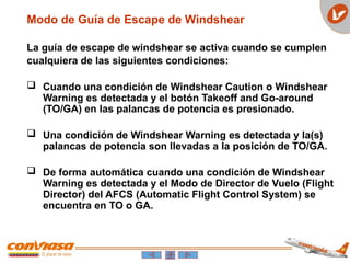 Modo de Guía de Escape de Windshear
La guía de escape de windshear se activa cuando se cumplen
cualquiera de las siguientes condiciones:
 Cuando una condición de Windshear Caution o Windshear
Warning es detectada y el botón Takeoff and Go-around
(TO/GA) en las palancas de potencia es presionado.
 Una condición de Windshear Warning es detectada y la(s)
palancas de potencia son llevadas a la posición de TO/GA.
 De forma automática cuando una condición de Windshear
Warning es detectada y el Modo de Director de Vuelo (Flight
Director) del AFCS (Automatic Flight Control System) se
encuentra en TO o GA.
 