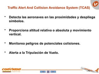 • Detecta las aeronaves en las proximidades y despliega
símbolos.
• Proporciona altitud relativa o absoluta y movimiento
vertical.
• Monitorea peligros de potenciales colisiones.
• Alerta a la Tripulación de Vuelo.
Traffic Alert And Collision Avoidance System (TCAS)
 