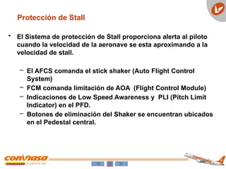 • El Sistema de protección de Stall proporciona alerta al piloto
cuando la velocidad de la aeronave se esta aproximando a la
velocidad de stall.
– El AFCS comanda el stick shaker (Auto Flight Control
System)
– FCM comanda limitación de AOA (Flight Control Module)
– Indicaciones de Low Speed Awareness y PLI (Pitch Limit
Indicator) en el PFD.
– Botones de eliminación del Shaker se encuentran ubicados
en el Pedestal central.
Protección de Stall
 