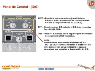 Panel de Control - (IDG)
AUTO – Permite la operación automática del Sistema
Eléctrico. Cierra el conector IDG, comunicando el
IDG con su respectiva Barra AC (AC BUS).
OFF – Abre el conector IDG aislando el IDG de su respectiva
Barra AC (AC BUS).
DISC – Debe ser mantenido por un segundo para desconectar
mecánicamente el IDG respectivo.
NOTA:
Una luz ámbar, asociada con el mensaje EICAS,
IDG 1 (2) OIL se ilumina, indicando al piloto cual IDG
debe desconectar. La luz indicadora se apagara
después de que se realice la desconexión del IDG.
 