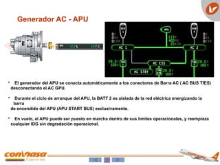 Generador AC - APU
• El generador del APU se conecta automáticamente a los conectores de Barra AC ( AC BUS TIES)
desconectando el AC GPU.
• Durante el ciclo de arranque del APU, la BATT 2 es aislada de la red eléctrica energizando la
barra
de encendido del APU (APU START BUS) exclusivamente.
• En vuelo, el APU puede ser puesto en marcha dentro de sus limites operacionales, y reemplaza
cualquier IDG sin degradación operacional.
 
