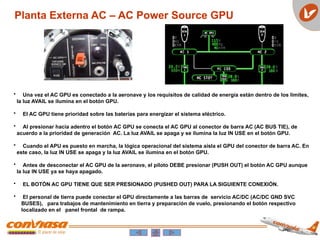 Planta Externa AC – AC Power Source GPU
• Una vez el AC GPU es conectado a la aeronave y los requisitos de calidad de energía están dentro de los limites,
la luz AVAIL se ilumina en el botón GPU.
• El AC GPU tiene prioridad sobre las baterías para energizar el sistema eléctrico.
• Al presionar hacia adentro el botón AC GPU se conecta el AC GPU al conector de barra AC (AC BUS TIE), de
acuerdo a la prioridad de generación AC. La luz AVAIL se apaga y se ilumina la luz IN USE en el botón GPU.
• Cuando el APU es puesto en marcha, la lógica operacional del sistema aísla el GPU del conector de barra AC. En
este caso, la luz IN USE se apaga y la luz AVAIL se ilumina en el botón GPU.
• Antes de desconectar el AC GPU de la aeronave, el piloto DEBE presionar (PUSH OUT) el botón AC GPU aunque
la luz IN USE ya se haya apagado.
• EL BOTÓN AC GPU TIENE QUE SER PRESIONADO (PUSHED OUT) PARA LA SIGUIENTE CONEXIÓN.
• El personal de tierra puede conectar el GPU directamente a las barras de servicio AC/DC (AC/DC GND SVC
BUSES), para trabajos de mantenimiento en tierra y preparación de vuelo, presionando el botón respectivo
localizado en el panel frontal de rampa.
 