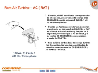 Ram Air Turbine – AC ( RAT )
15KVA / 115 Volts /
400 Hz / Three-phase
• En vuelo, el RAT es utilizado como generador
de emergencia, proporcionando energía a los
ESS BUSES cuando ambos AC BUSES, 1 y 2,
no están energizados.
• Cuando las fuentes generadoras AC no estan
energizando las barras AC (AC BUSES), el RAT
se extiende automáticamente y después de 8
segundos provee energía al AC ESS BUS, y a
su vez los DC ESS BUSES son energizados
a través del ESS TRU.
• Para evitar la perdida total de energía durante
los 8 segundos, las baterías son utilizadas de
respaldo para energizar los DC ESS BUSES y
el STANDBY AC BUS.
 