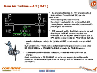 Ram Air Turbine – AC ( RAT )
• La energía eléctrica del RAT energiza el AC
Motor-driven Pump (ACMP 3A) para la
operación
de controles primarios de vuelo.
Esto incluye actuación del sistema High Lift
y energía para aviónica esencial, comunicación
y recargado de baterías.
• NO hay restricción de altitud en vuelo para el
despliegue del RAT, pero se requiere una
velocidad min. de 130kts, para asegurar que el
RAT continue supliendo los AC/DC ESS BUSES.
• A velocidades por debajo de 130 kts., el RAT podría suplir energía al AC
ESS
BUS únicamente, y las baterías automáticamente proveerían energía a los
DC ESS BUSES y al STANDBY AC BUS a través del AC/DC inverter.
• A manera que la velocidad se reduce, se realiza una separación de
energía
(load shedding) y el AC ESS BUS no seria energizado. A medida que la
velocidad incrementa la separación de energía sufrida es reducida de forma
automática.
 